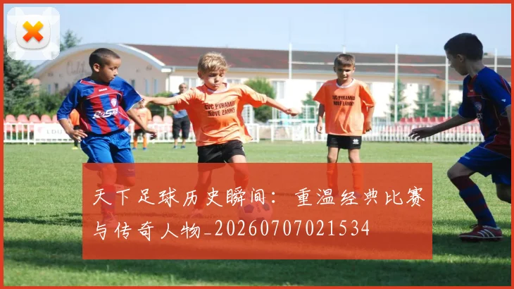 天下足球历史瞬间:重温经典比赛与传奇人物_20260707021534