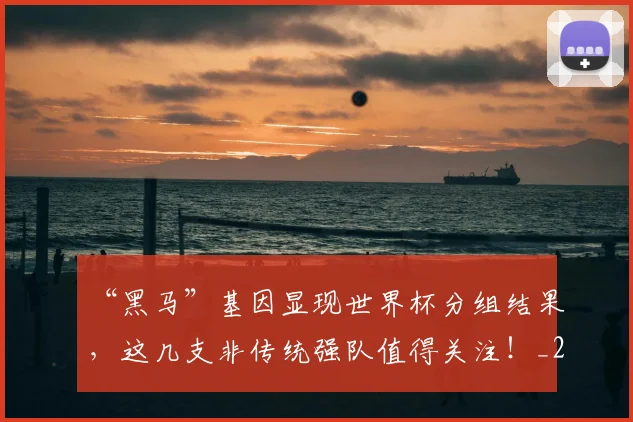 “黑马”基因显现世界杯分组结果,这几支非传统强队值得关注!_20260530144053_20260702173127