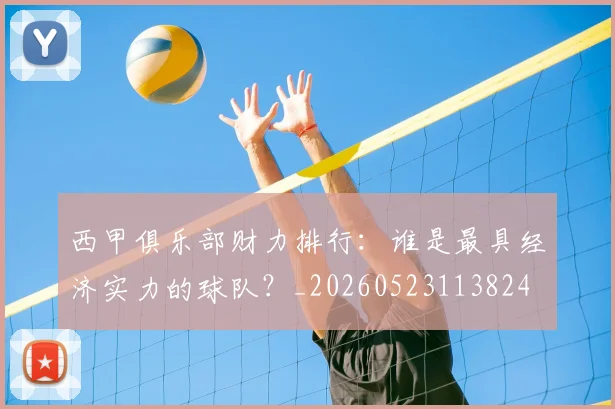 西甲俱乐部财力排行:谁是最具经济实力的球队?_20260523113824