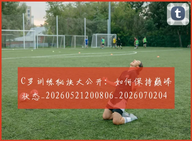 C罗训练秘诀大公开:如何保持巅峰状态_20260521200806_20260702042712
