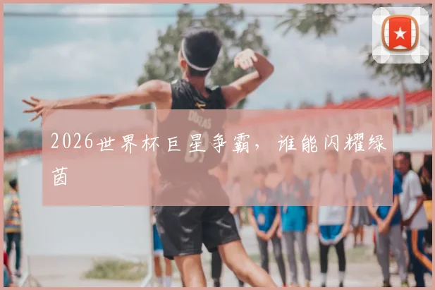 2026世界杯巨星争霸,谁能闪耀绿茵
