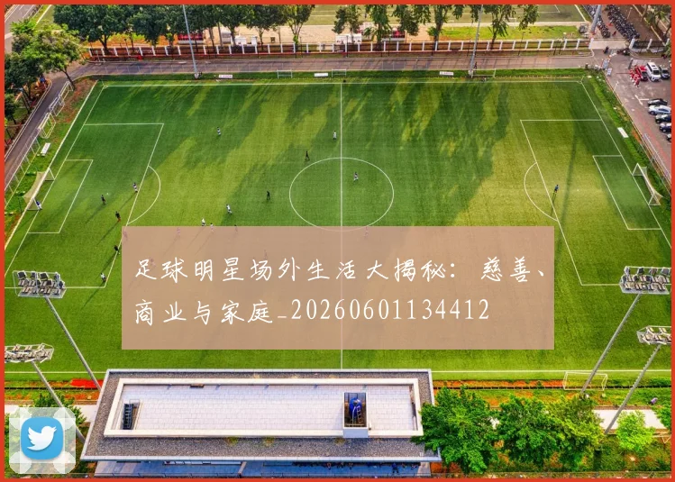 足球明星场外生活大揭秘:慈善、商业与家庭_20260601134412