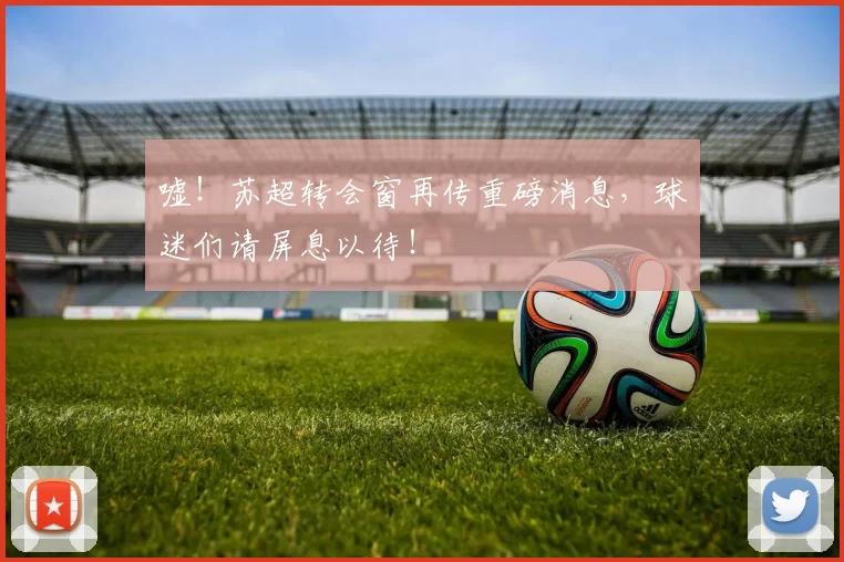 嘘!苏超转会窗再传重磅消息,球迷们请屏息以待!