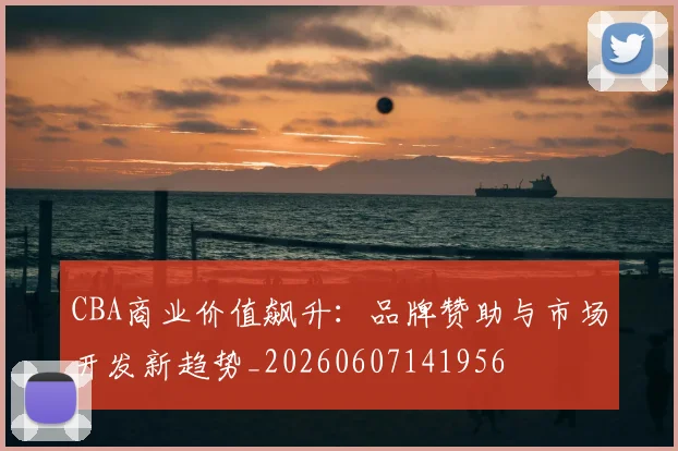 CBA商业价值飙升:品牌赞助与市场开发新趋势_20260607141956