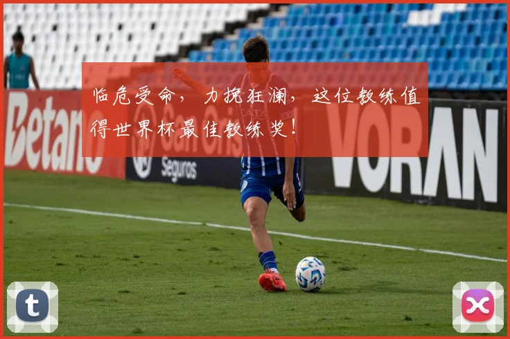 临危受命，力挽狂澜，这位教练值得世界杯最佳教练奖！