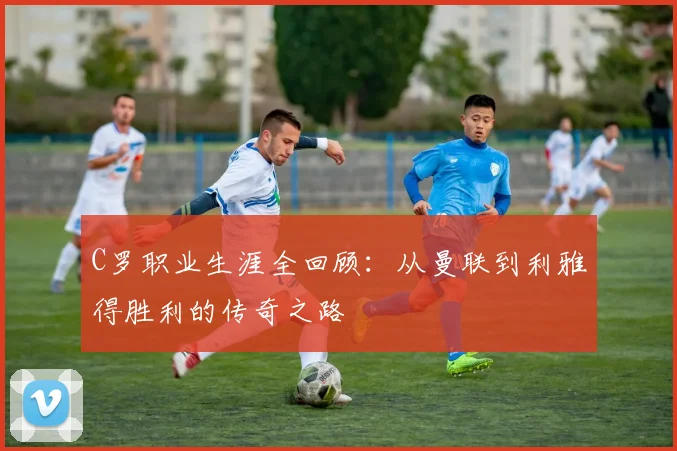 C罗职业生涯全回顾:从曼联到利雅得胜利的传奇之路