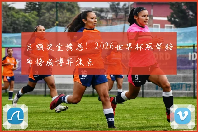 巨额奖金诱惑!2026世界杯冠军赔率榜成博弈焦点