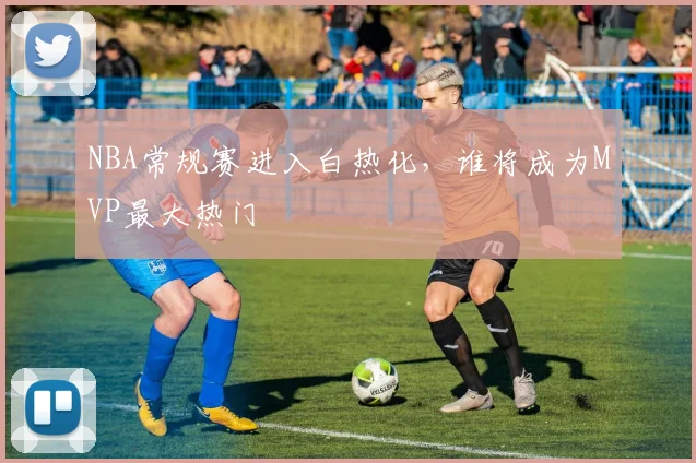 NBA常规赛进入白热化,谁将成为MVP最大热门