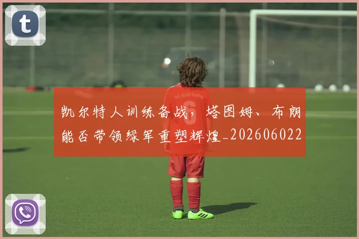 凯尔特人训练备战,塔图姆、布朗能否带领绿军重塑辉煌_20260602212514
