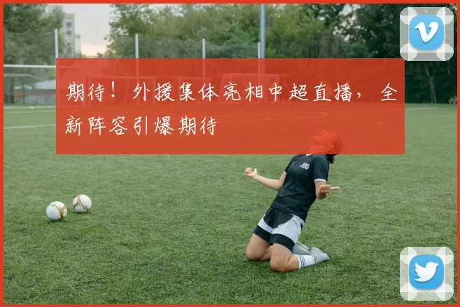 期待!外援集体亮相中超直播,全新阵容引爆期待
