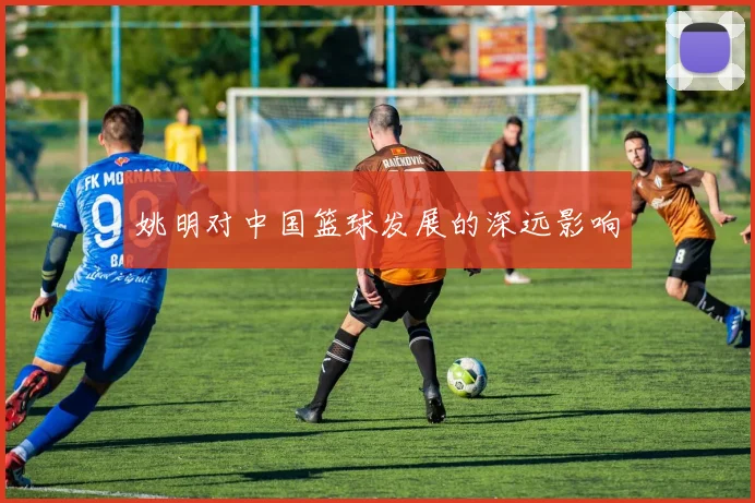 姚明对中国篮球发展的深远影响