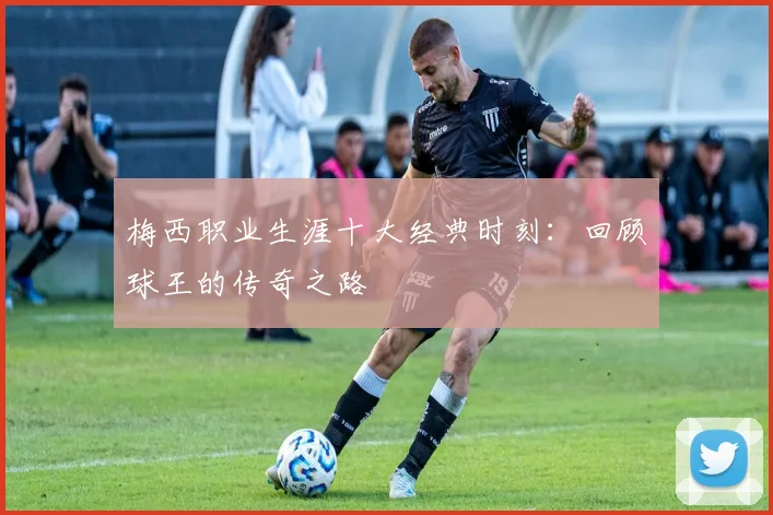 梅西职业生涯十大经典时刻：回顾球王的传奇之路