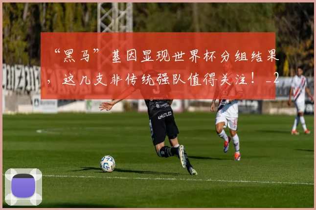 “黑马”基因显现世界杯分组结果，这几支非传统强队值得关注！_20260530144053_20260702173127
