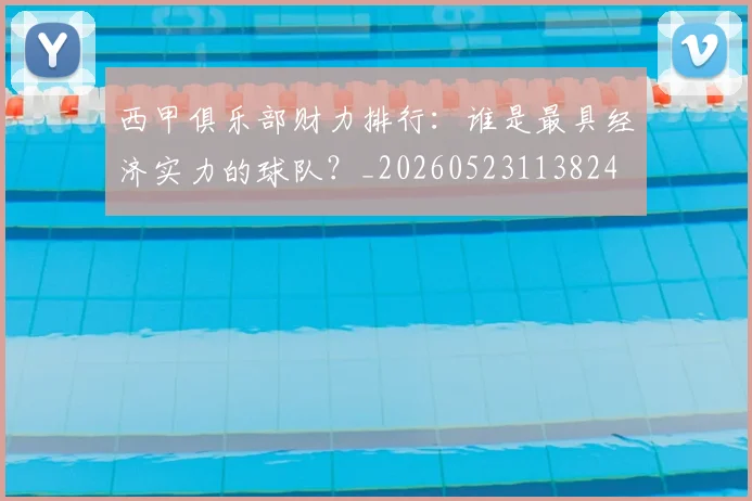 西甲俱乐部财力排行:谁是最具经济实力的球队?_20260523113824
