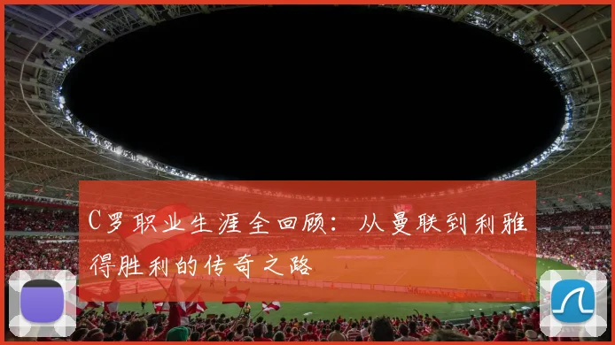C罗职业生涯全回顾：从曼联到利雅得胜利的传奇之路