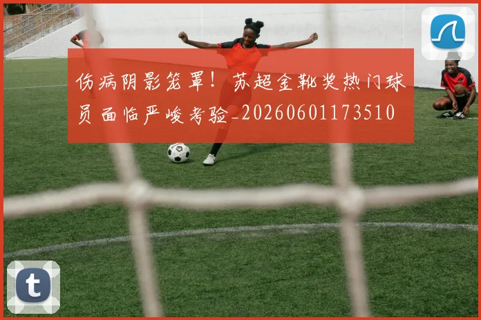 伤病阴影笼罩！苏超金靴奖热门球员面临严峻考验_20260601173510