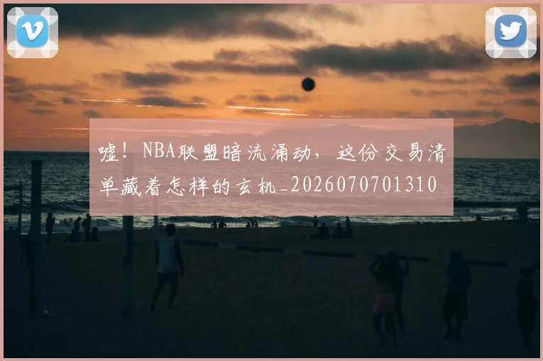 嘘！NBA联盟暗流涌动，这份交易清单藏着怎样的玄机_20260707013109